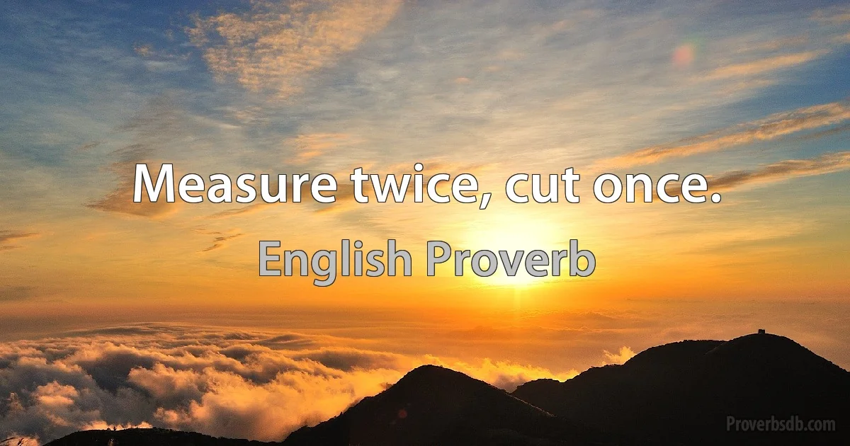 Measure twice, cut once. (English Proverb)