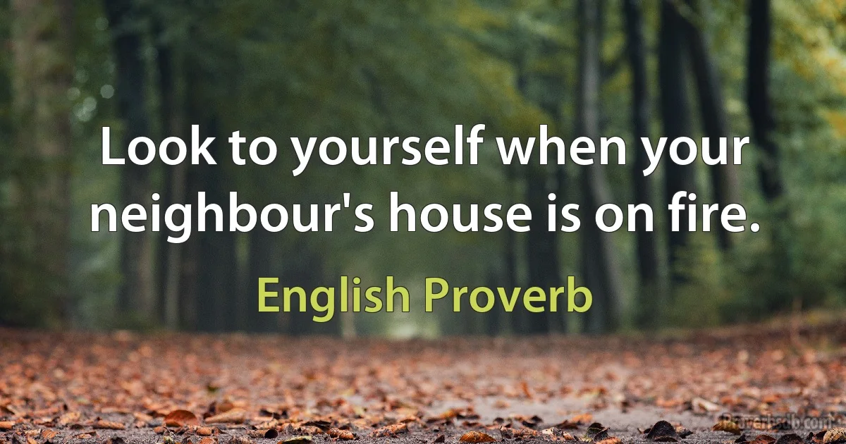 Look to yourself when your neighbour's house is on fire. (English Proverb)