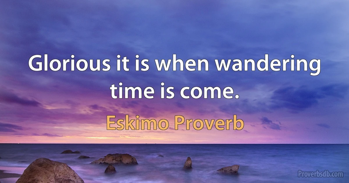 Glorious it is when wandering time is come. (Eskimo Proverb)