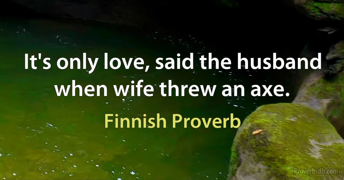 It's only love, said the husband when wife threw an axe. (Finnish Proverb)