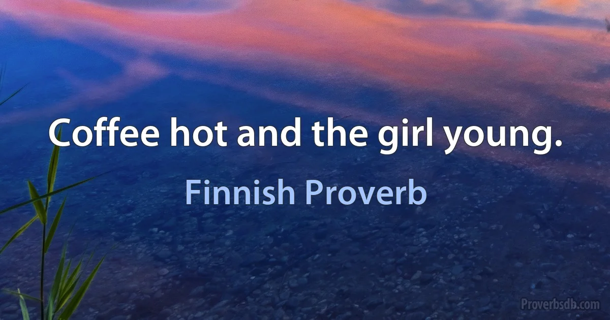 Coffee hot and the girl young. (Finnish Proverb)