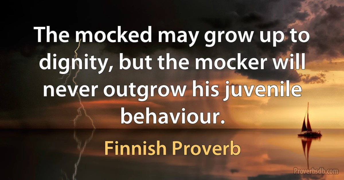 The mocked may grow up to dignity, but the mocker will never outgrow his juvenile behaviour. (Finnish Proverb)