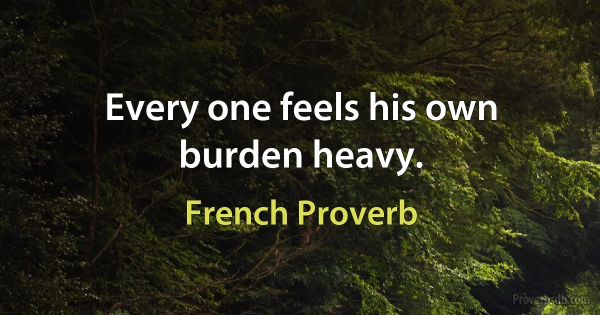 Every one feels his own burden heavy. (French Proverb)