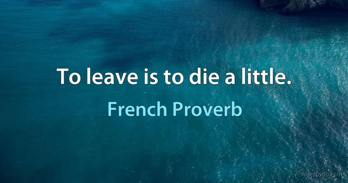 To leave is to die a little. (French Proverb)