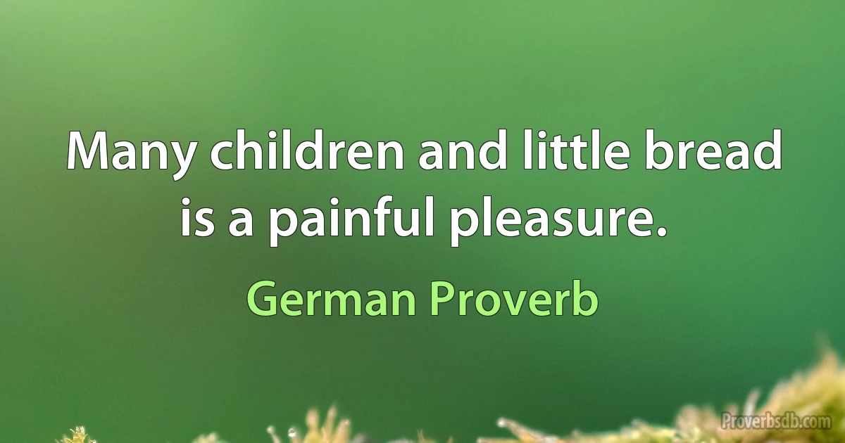 Many children and little bread is a painful pleasure. (German Proverb)