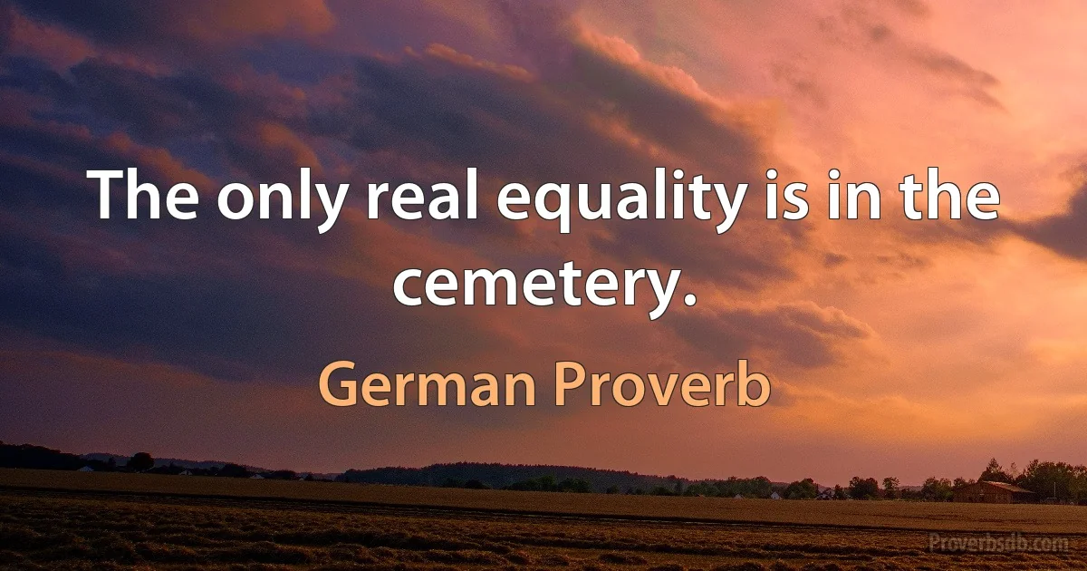 The only real equality is in the cemetery. (German Proverb)