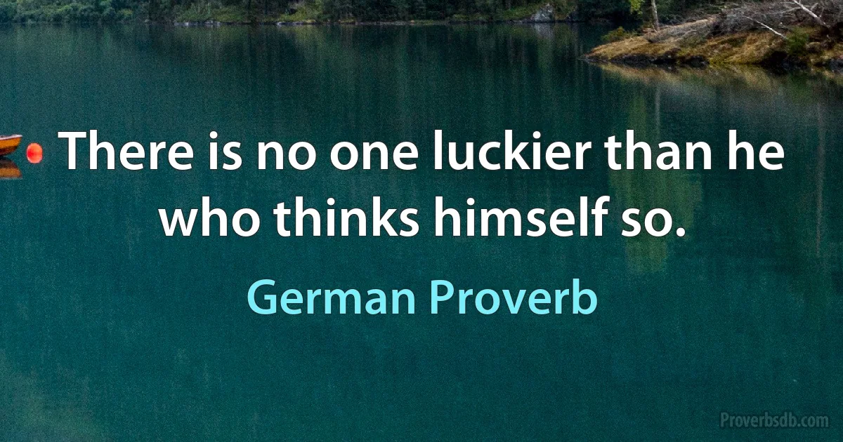 There is no one luckier than he who thinks himself so. (German Proverb)