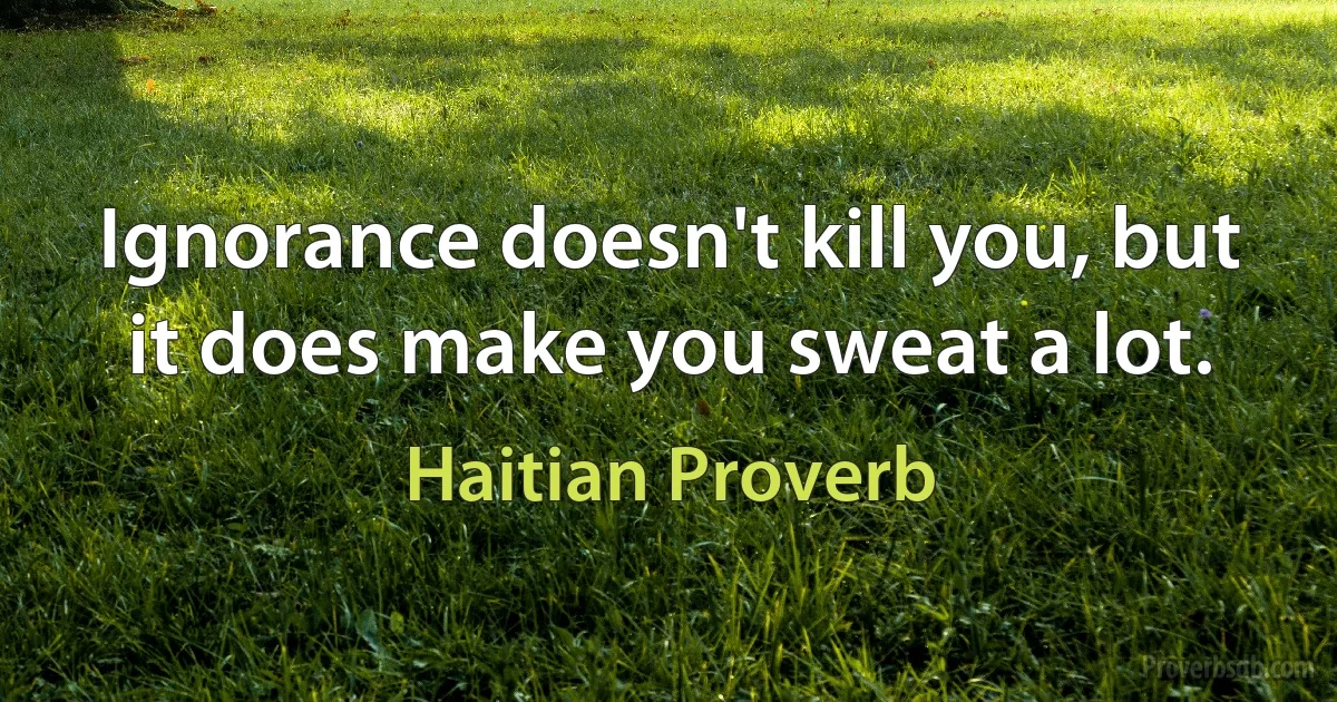 Ignorance doesn't kill you, but it does make you sweat a lot. (Haitian Proverb)