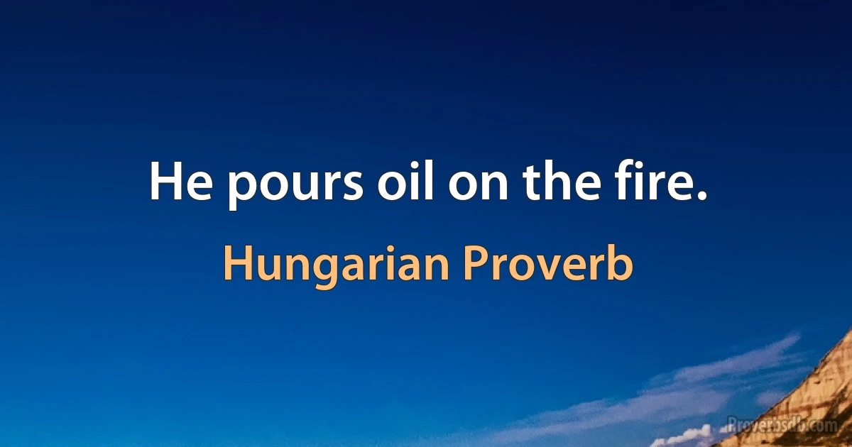 He pours oil on the fire. (Hungarian Proverb)