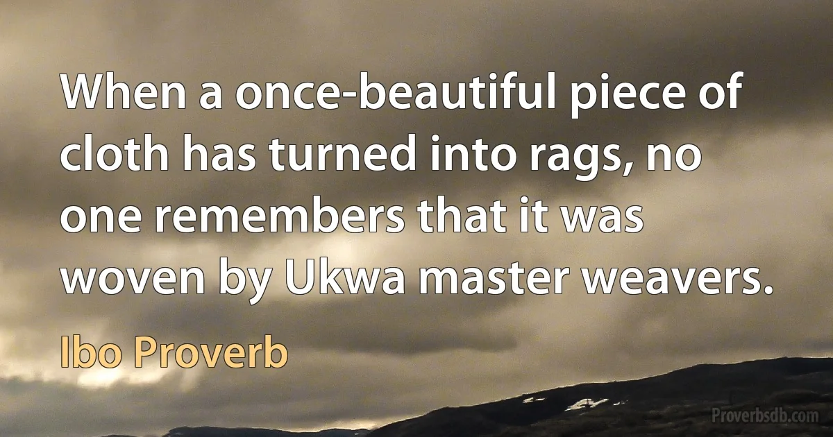 When a once-beautiful piece of cloth has turned into rags, no one remembers that it was woven by Ukwa master weavers. (Ibo Proverb)