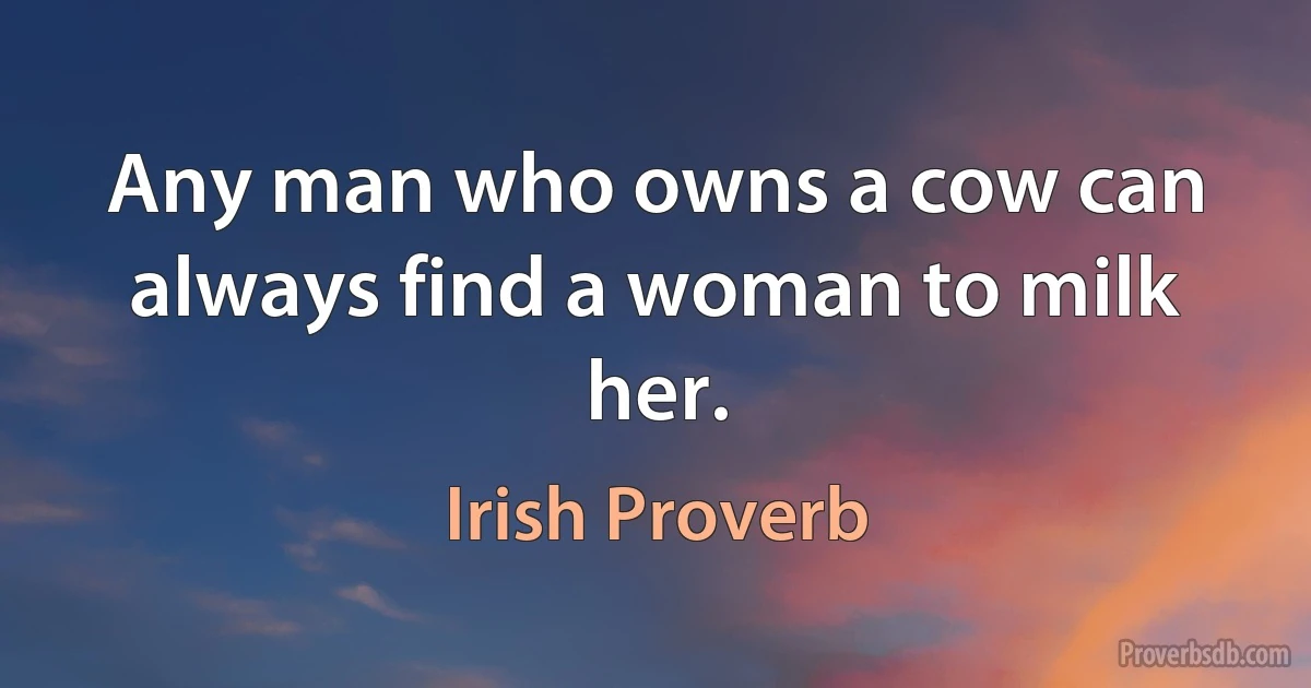 Any man who owns a cow can always find a woman to milk her. (Irish Proverb)