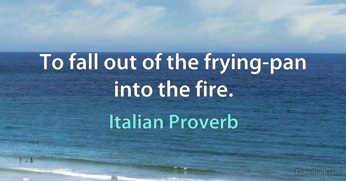 To fall out of the frying-pan into the fire. (Italian Proverb)