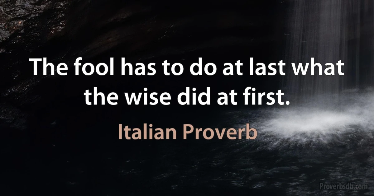 The fool has to do at last what the wise did at first. (Italian Proverb)