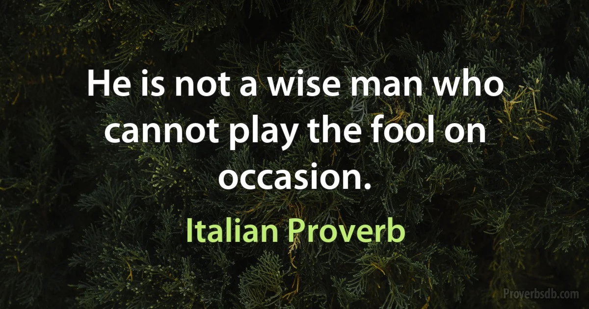 He is not a wise man who cannot play the fool on occasion. (Italian Proverb)