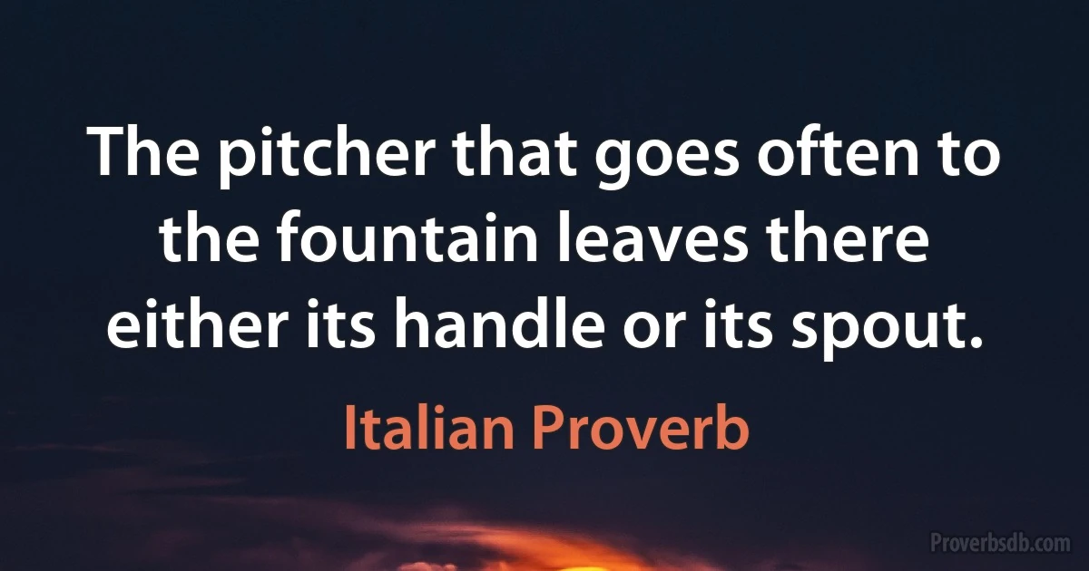 The pitcher that goes often to the fountain leaves there either its handle or its spout. (Italian Proverb)