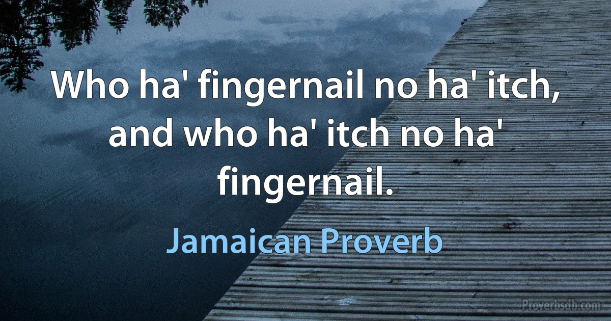 Who ha' fingernail no ha' itch, and who ha' itch no ha' fingernail. (Jamaican Proverb)