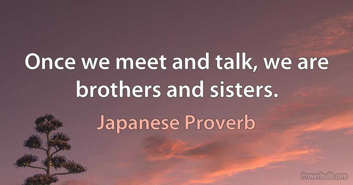 Once we meet and talk, we are brothers and sisters. (Japanese Proverb)