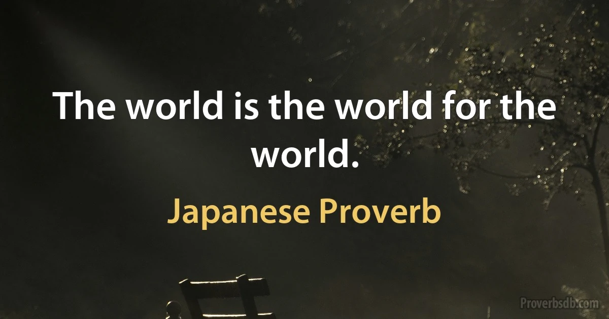 The world is the world for the world. (Japanese Proverb)