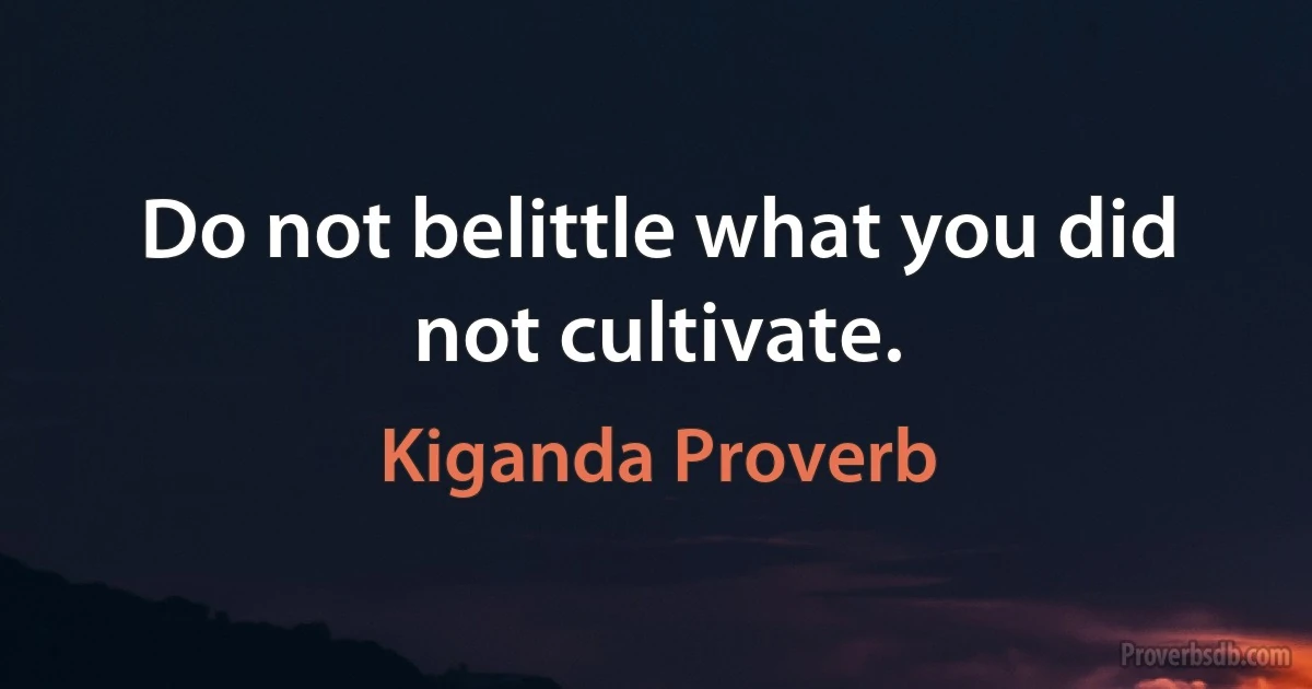 Do not belittle what you did not cultivate. (Kiganda Proverb)