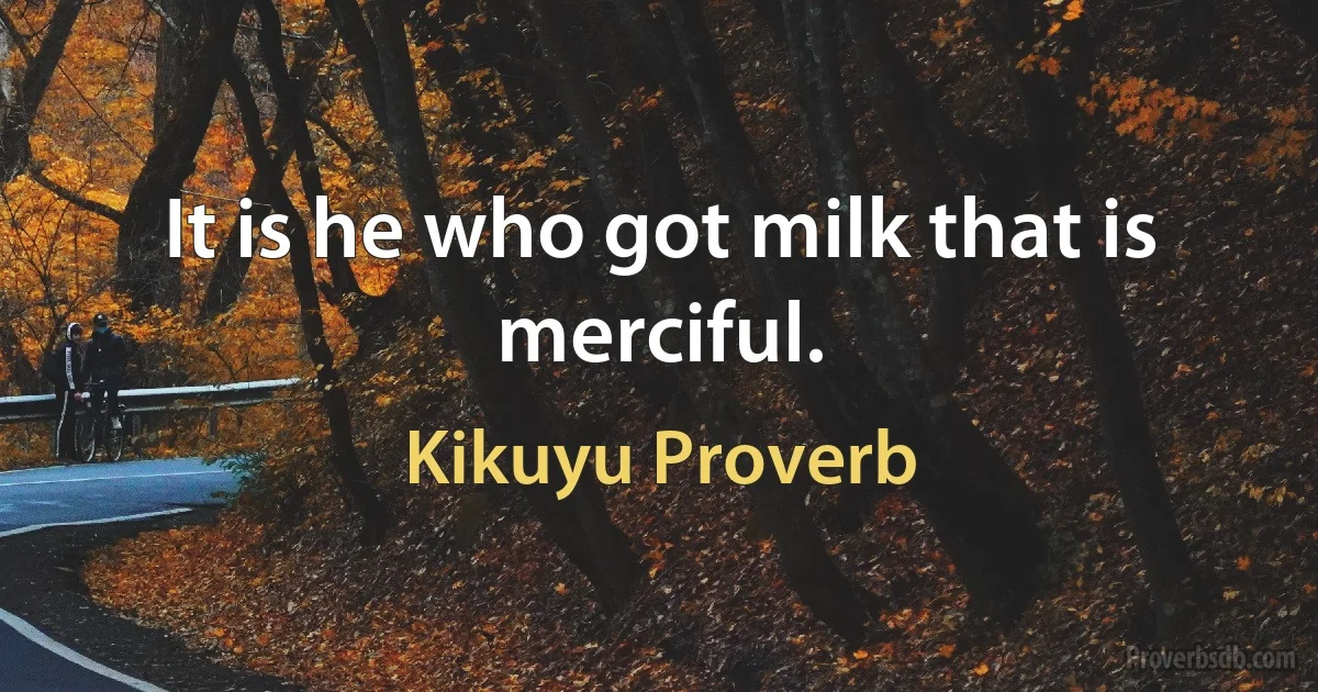 It is he who got milk that is merciful. (Kikuyu Proverb)