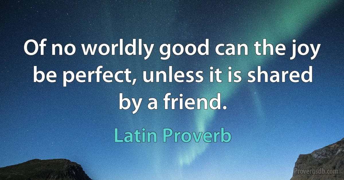 Of no worldly good can the joy be perfect, unless it is shared by a friend. (Latin Proverb)