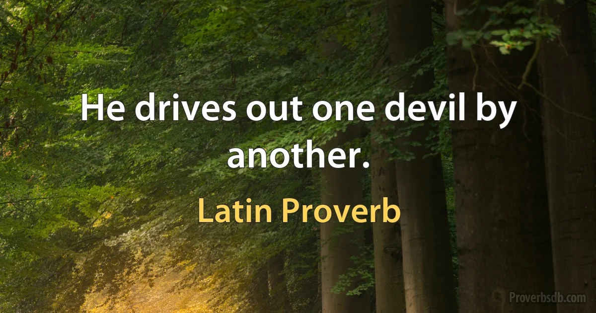 He drives out one devil by another. (Latin Proverb)