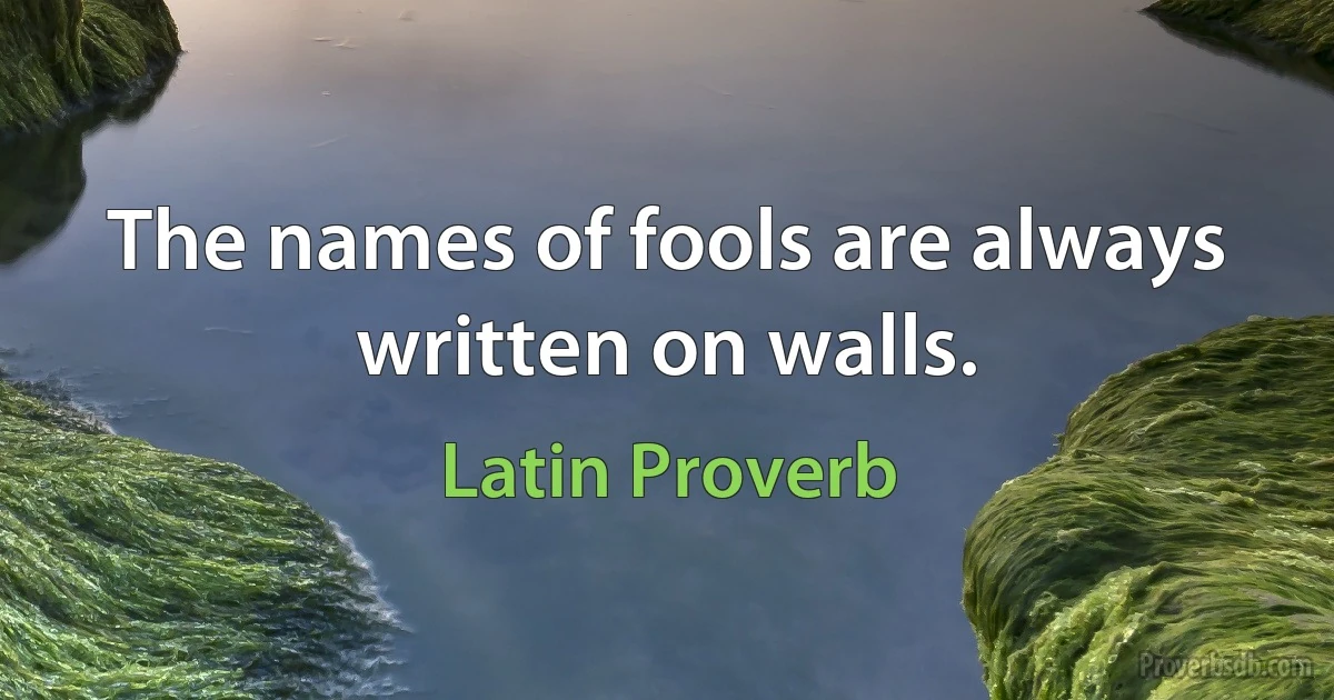 The names of fools are always written on walls. (Latin Proverb)