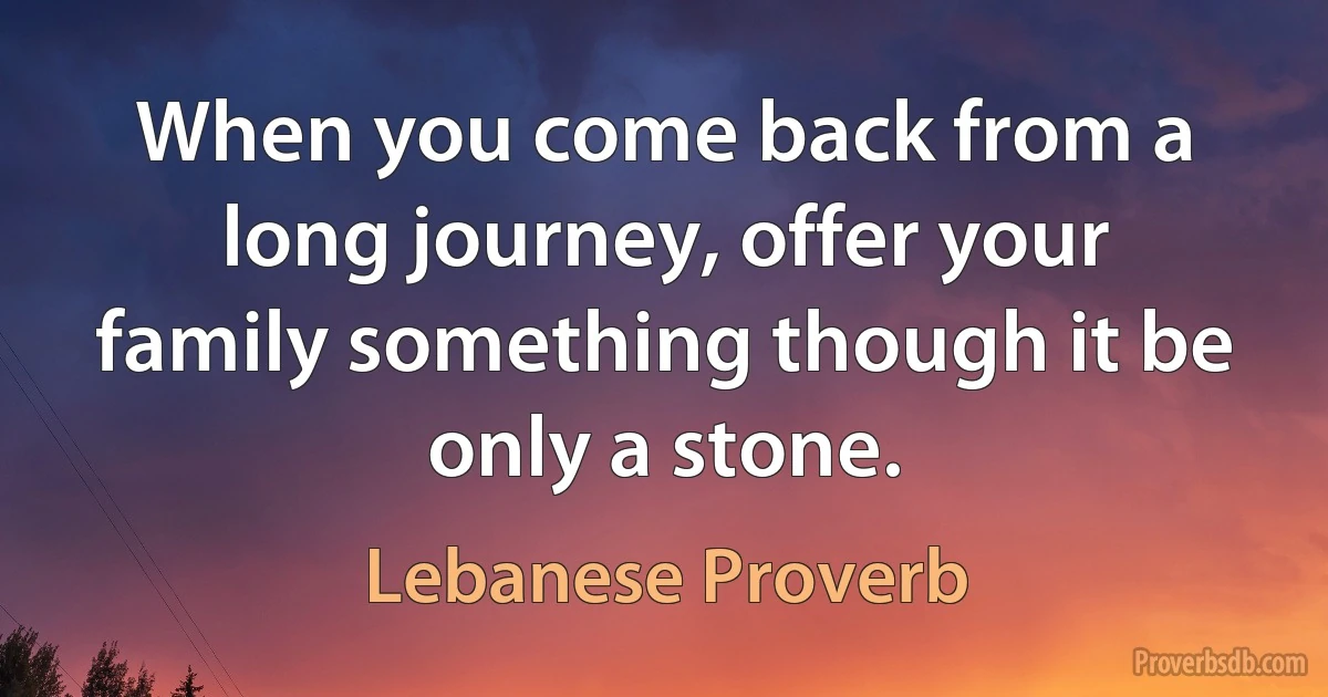 When you come back from a long journey, offer your family something though it be only a stone. (Lebanese Proverb)