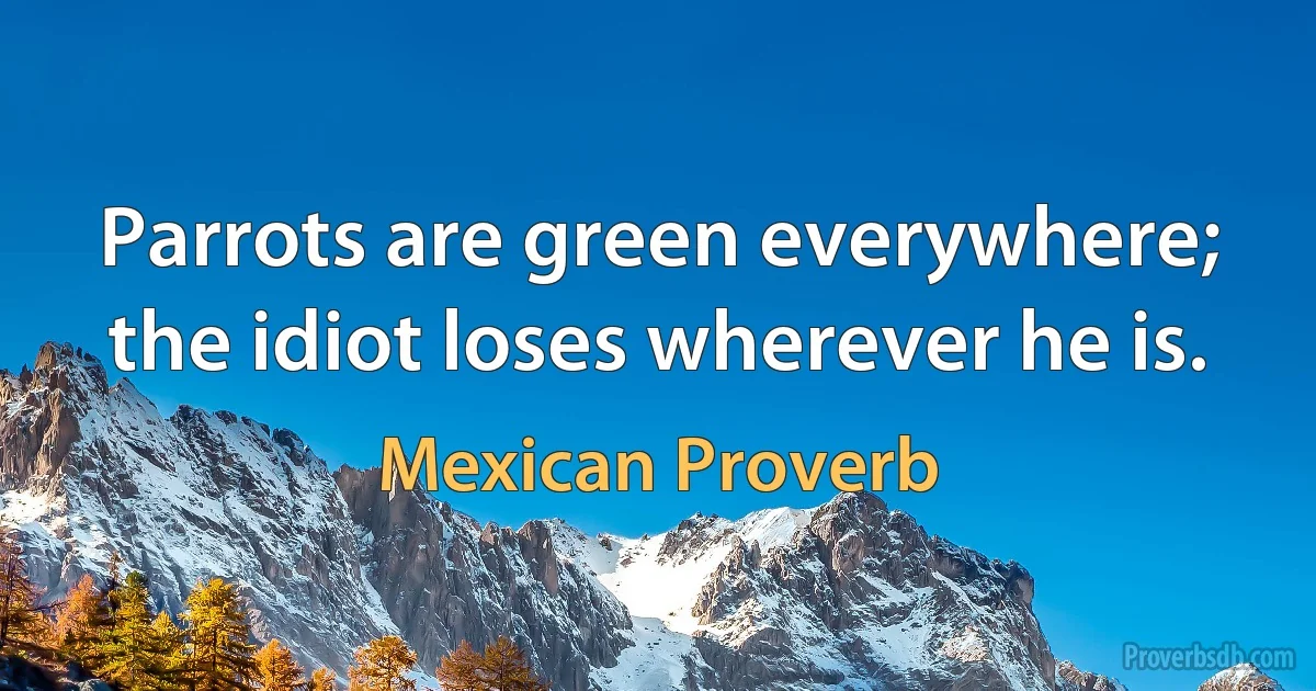 Parrots are green everywhere; the idiot loses wherever he is. (Mexican Proverb)