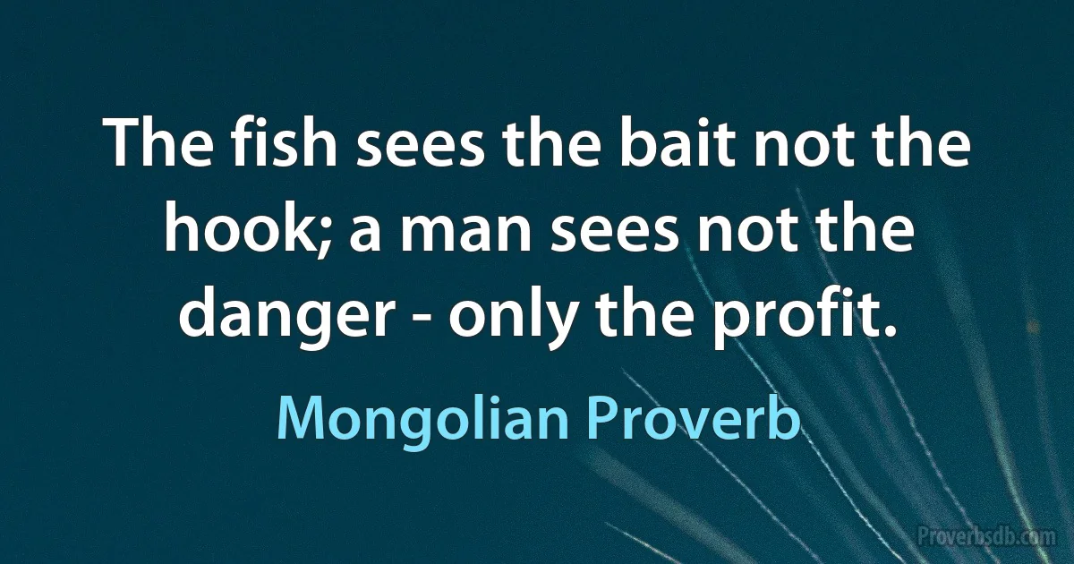 The fish sees the bait not the hook; a man sees not the danger - only the profit. (Mongolian Proverb)