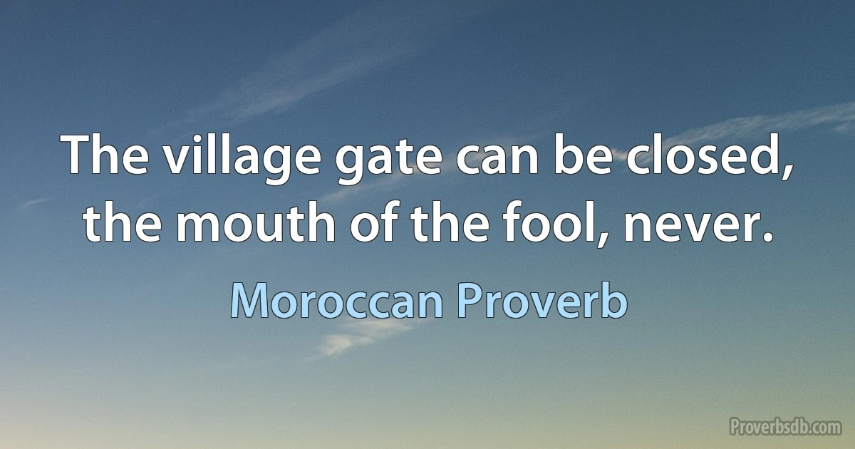 The village gate can be closed, the mouth of the fool, never. (Moroccan Proverb)