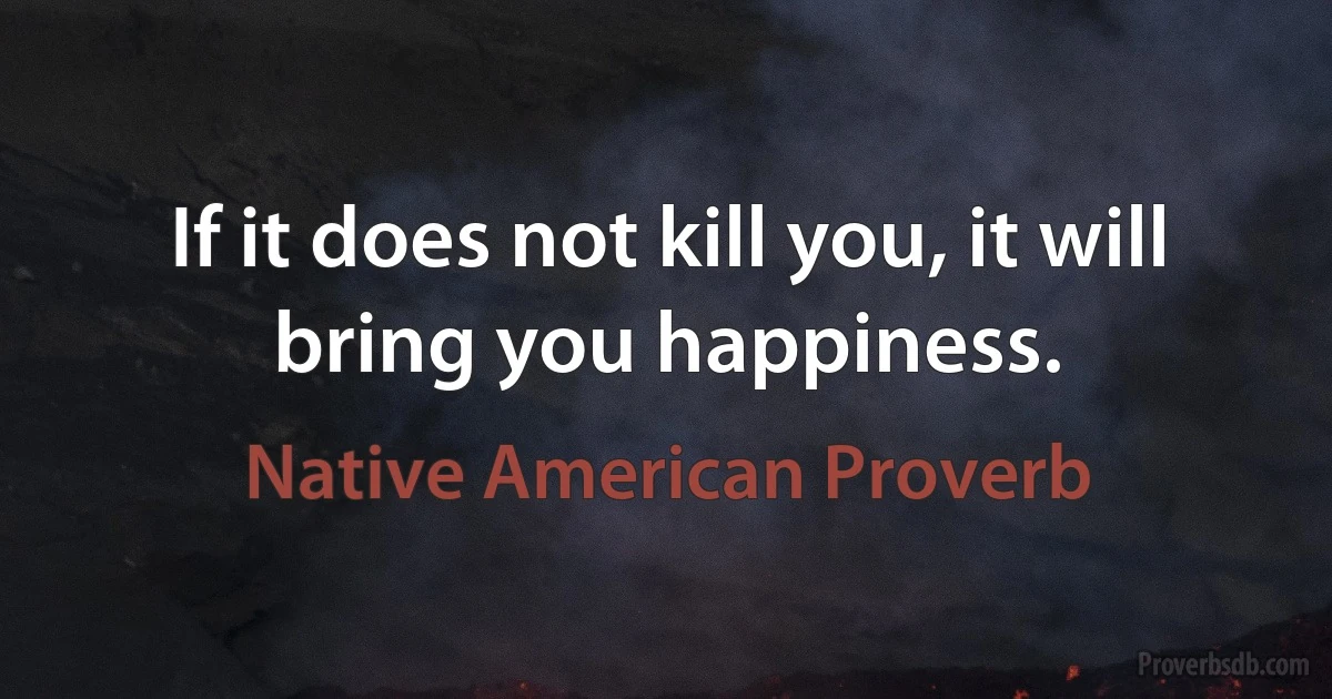 If it does not kill you, it will bring you happiness. (Native American Proverb)