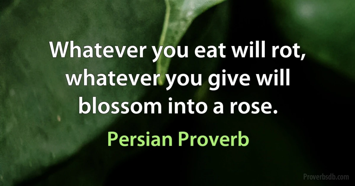 Whatever you eat will rot, whatever you give will blossom into a rose. (Persian Proverb)