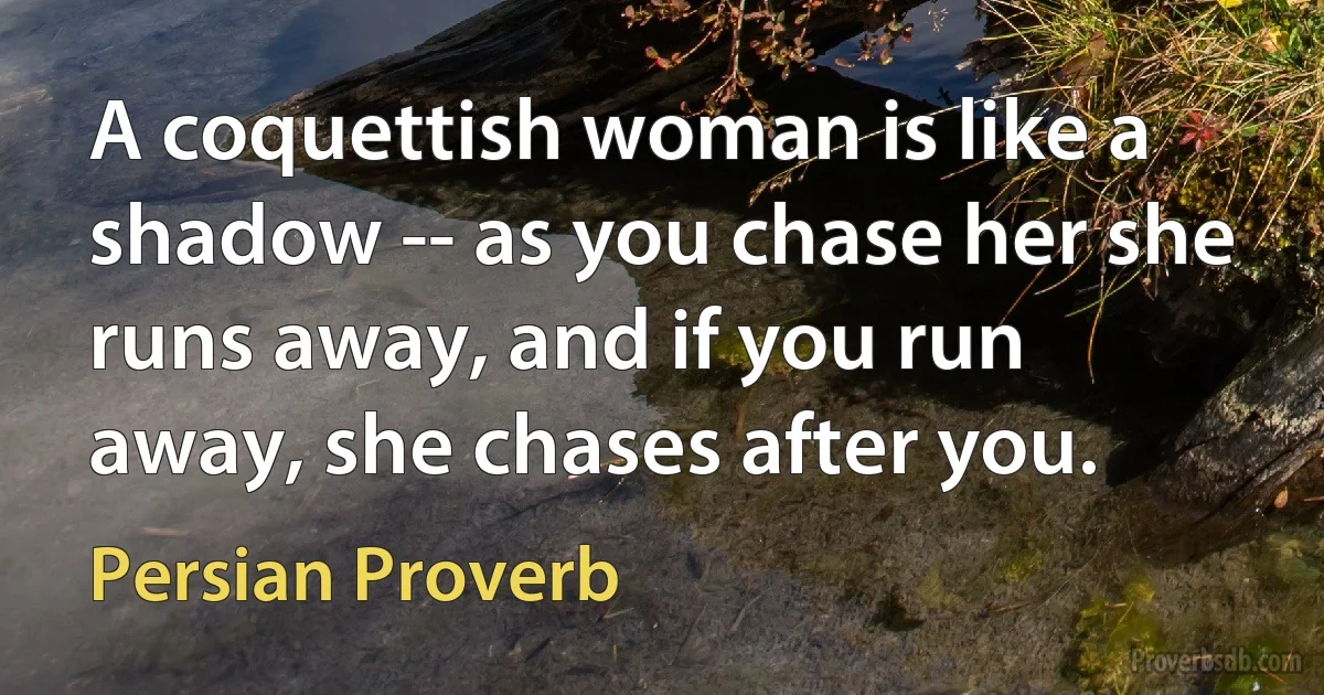 A coquettish woman is like a shadow -- as you chase her she runs away, and if you run away, she chases after you. (Persian Proverb)