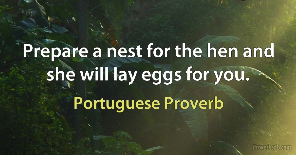 Prepare a nest for the hen and she will lay eggs for you. (Portuguese Proverb)