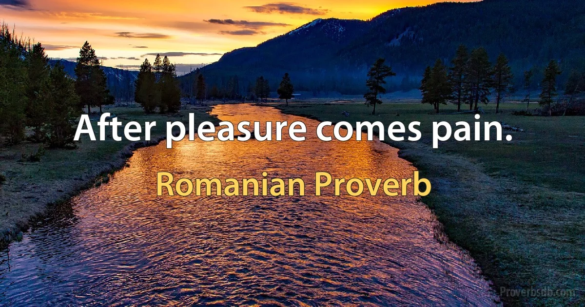 After pleasure comes pain. (Romanian Proverb)