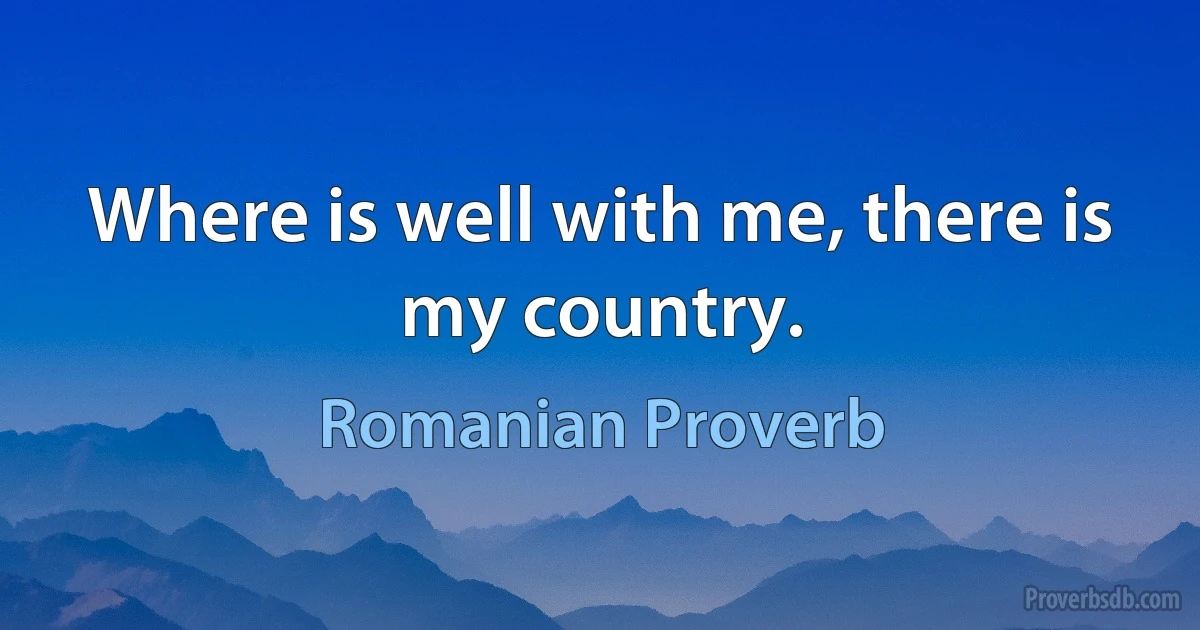 Where is well with me, there is my country. (Romanian Proverb)