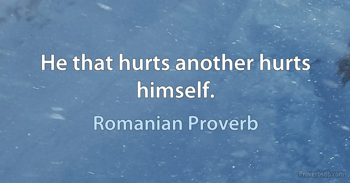 He that hurts another hurts himself. (Romanian Proverb)