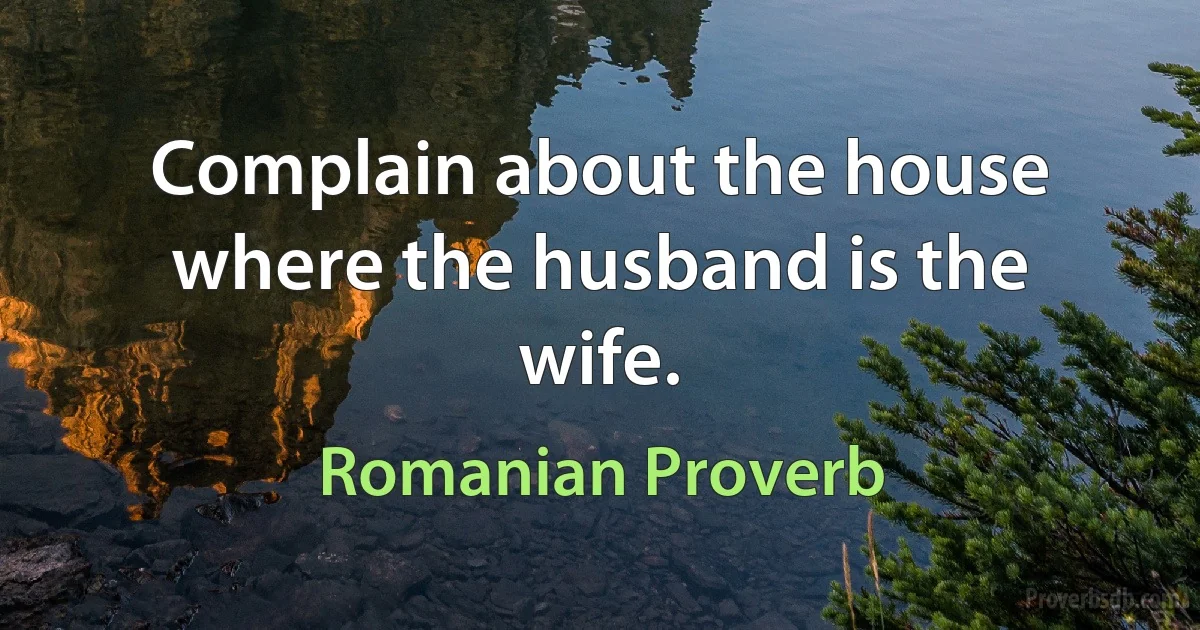 Complain about the house where the husband is the wife. (Romanian Proverb)