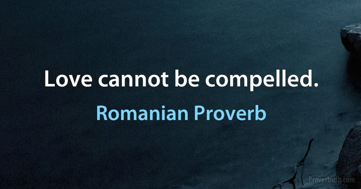 Love cannot be compelled. (Romanian Proverb)