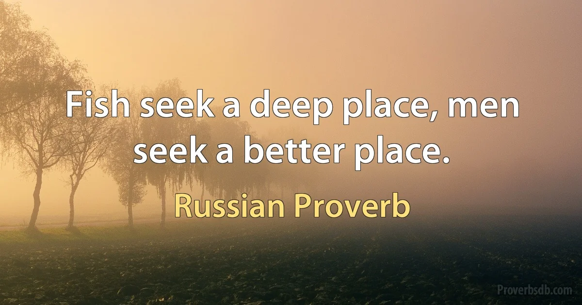 Fish seek a deep place, men seek a better place. (Russian Proverb)