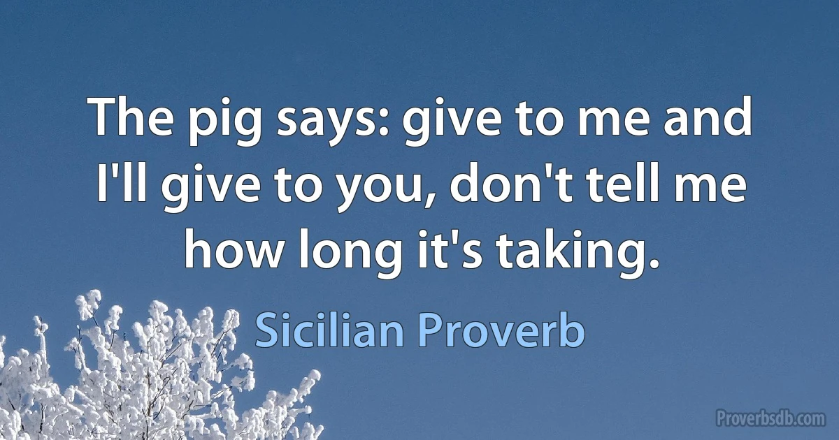 The pig says: give to me and I'll give to you, don't tell me how long it's taking. (Sicilian Proverb)