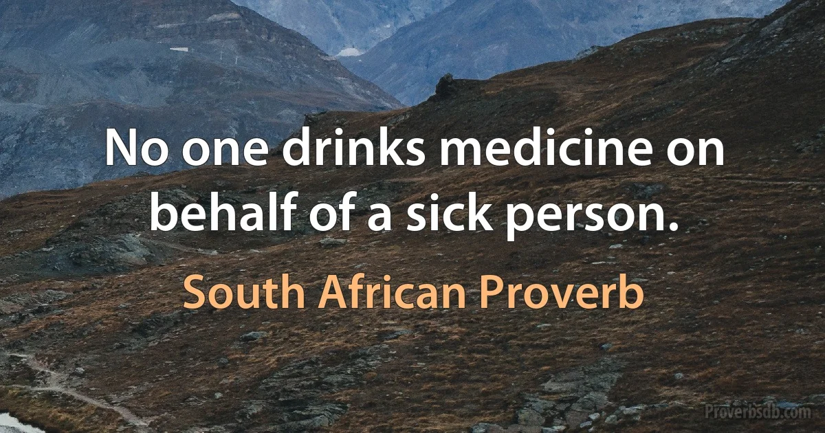 No one drinks medicine on behalf of a sick person. (South African Proverb)