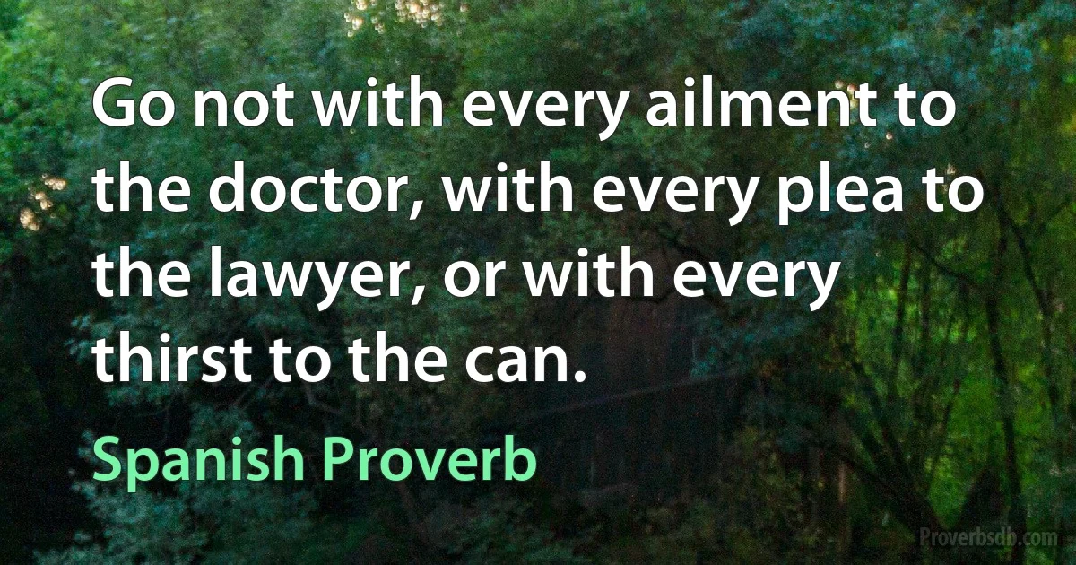 Go not with every ailment to the doctor, with every plea to the lawyer, or with every thirst to the can. (Spanish Proverb)