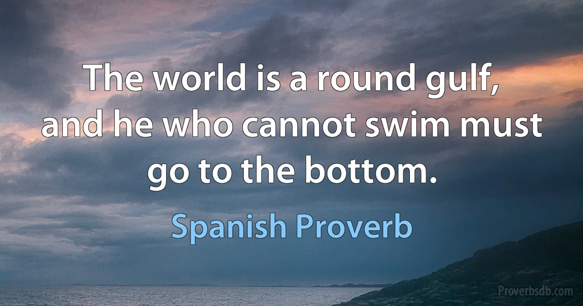 The world is a round gulf, and he who cannot swim must go to the bottom. (Spanish Proverb)