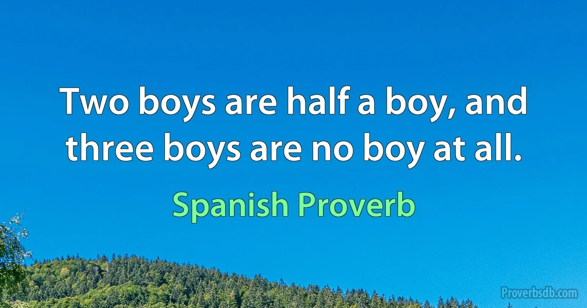 Two boys are half a boy, and three boys are no boy at all. (Spanish Proverb)