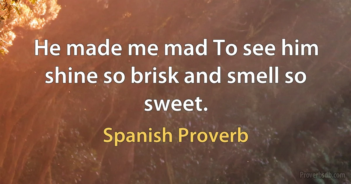 He made me mad To see him shine so brisk and smell so sweet. (Spanish Proverb)