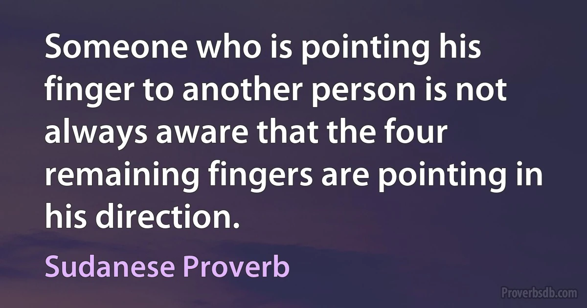 Someone who is pointing his finger to another person is not always aware that the four remaining fingers are pointing in his direction. (Sudanese Proverb)