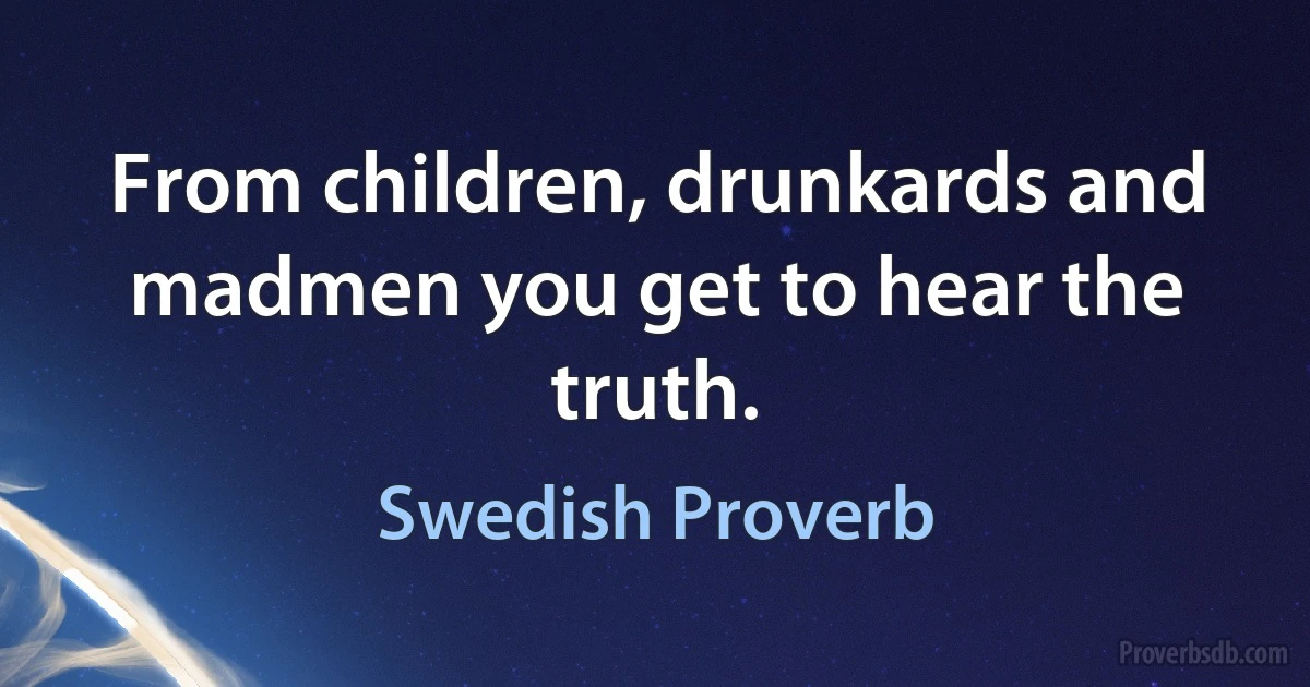 From children, drunkards and madmen you get to hear the truth. (Swedish Proverb)