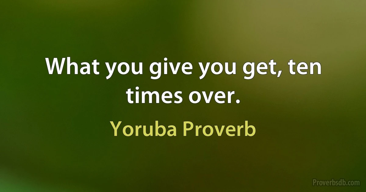 What you give you get, ten times over. (Yoruba Proverb)